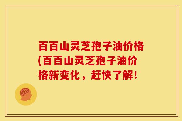 百百山灵芝孢子油价格(百百山灵芝孢子油价格新变化,赶快了解!