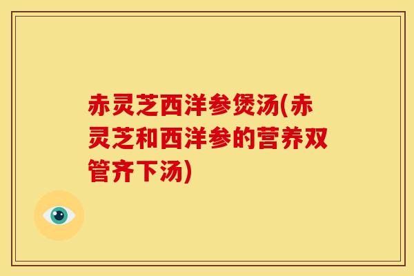 赤灵芝西洋参煲汤(赤灵芝和西洋参的营养双管齐下汤)