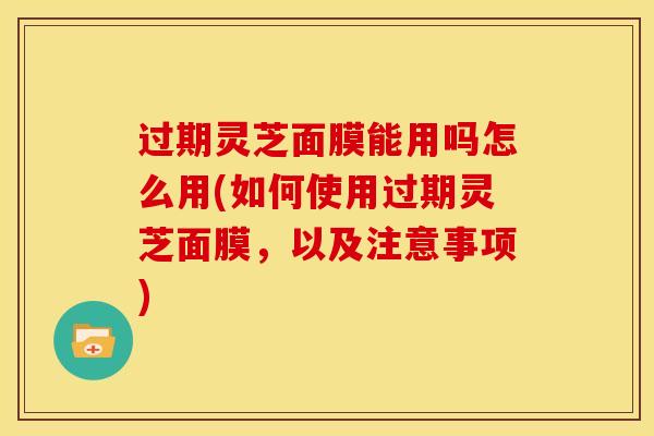 过期灵芝面膜能用吗怎么用(如何使用过期灵芝面膜,以及注意事项)