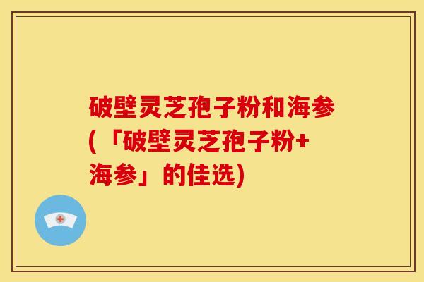 破壁灵芝孢子粉和海参(「破壁灵芝孢子粉+海参」的佳选)