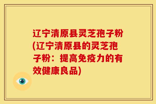 辽宁清原县灵芝孢子粉(辽宁清原县的灵芝孢子粉：提高免疫力的有效健康良品)