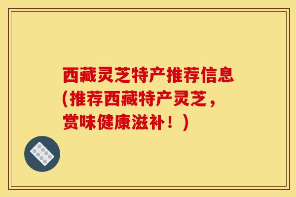 西藏灵芝特产推荐信息(推荐西藏特产灵芝,赏味健康滋补!)