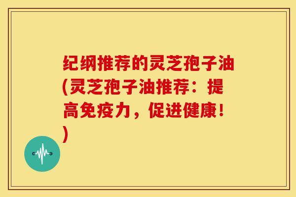 纪纲推荐的灵芝孢子油(灵芝孢子油推荐:提高免疫力,促进健康!)