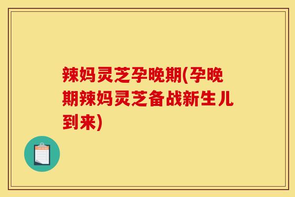 辣妈灵芝孕晚期(孕晚期辣妈灵芝备战新生儿到来)