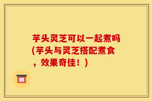芋头灵芝可以一起煮吗(芋头与灵芝搭配煮食,效果奇佳!)
