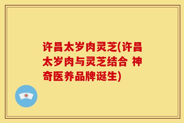 许昌太岁肉灵芝(许昌太岁肉与灵芝结合 神奇医养品牌诞生)