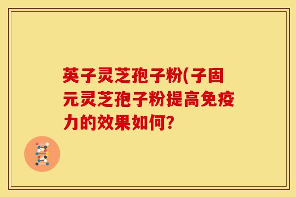 英子灵芝孢子粉(子固元灵芝孢子粉提高免疫力的效果如何？