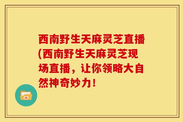 西南野生天麻灵芝直播(西南野生天麻灵芝现场直播,让你领略大自然神奇妙力!
