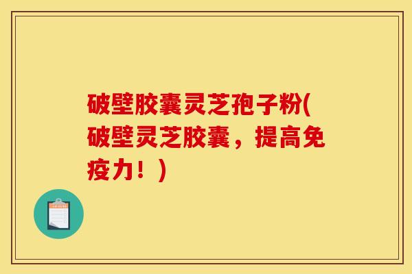 破壁胶囊灵芝孢子粉(破壁灵芝胶囊,提高免疫力!)