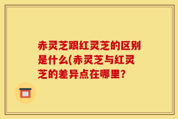 赤灵芝跟红灵芝的区别是什么(赤灵芝与红灵芝的差异点在哪里?