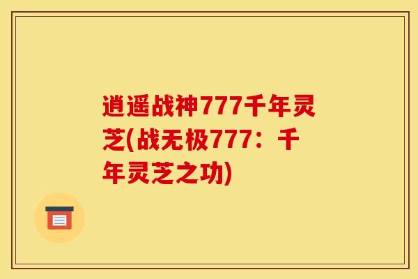 逍遥战神777千年灵芝(战无极777:千年灵芝之功)