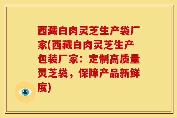 西藏白肉灵芝生产袋厂家(西藏白肉灵芝生产包装厂家:定制高质量灵芝袋,保障产品新鲜度)