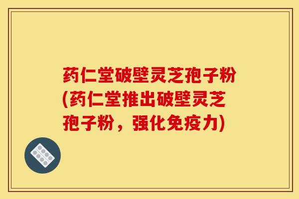 药仁堂破壁灵芝孢子粉(药仁堂推出破壁灵芝孢子粉,强化免疫力)