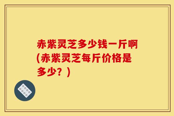 赤紫灵芝多少钱一斤啊(赤紫灵芝每斤价格是多少?)