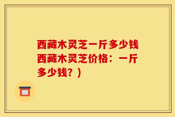 西藏木灵芝一斤多少钱西藏木灵芝价格:一斤多少钱?)