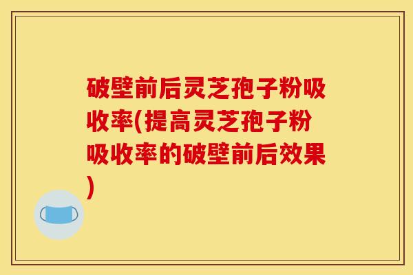 破壁前后灵芝孢子粉吸收率(提高灵芝孢子粉吸收率的破壁前后效果)