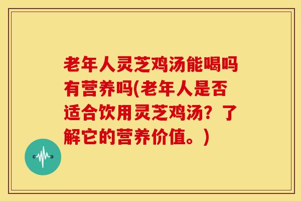 老年人灵芝鸡汤能喝吗有营养吗(老年人是否适合饮用灵芝鸡汤?了解它的营养价值。)