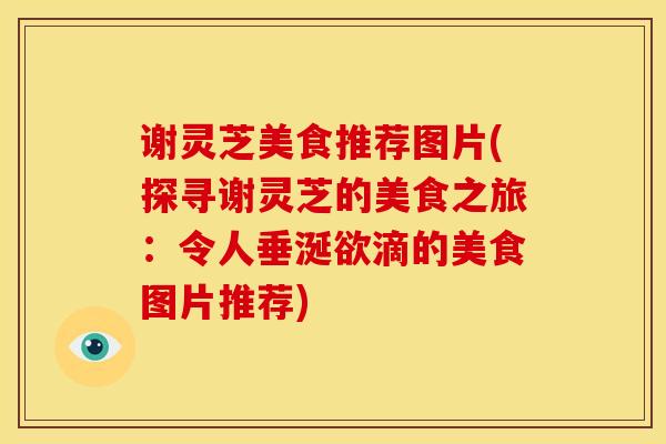 谢灵芝美食推荐图片(探寻谢灵芝的美食之旅:令人垂涎欲滴的美食图片推荐)