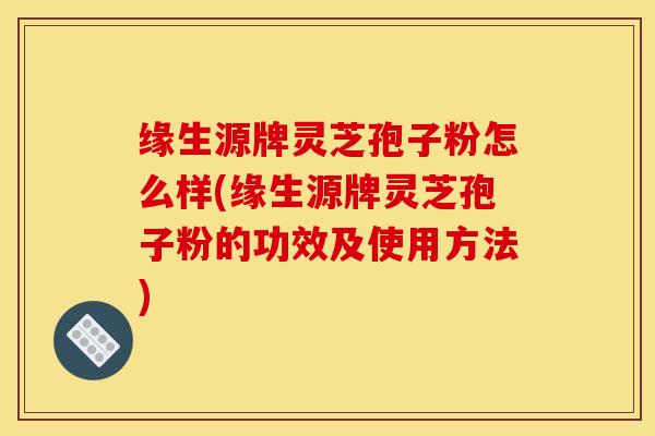 缘生源牌灵芝孢子粉怎么样(缘生源牌灵芝孢子粉的功效及使用方法)