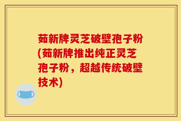 茹新牌灵芝破壁孢子粉(茹新牌推出纯正灵芝孢子粉,超越传统破壁技术)