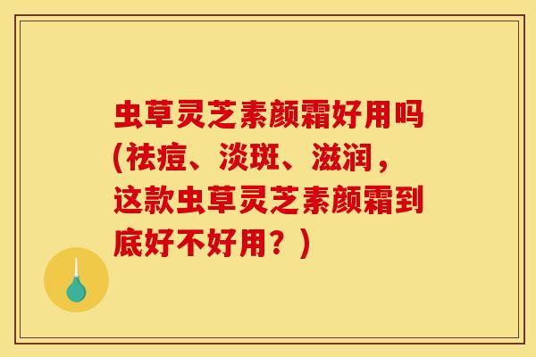虫草灵芝素颜霜好用吗(祛痘、淡斑、滋润，这款虫草灵芝素颜霜到底好不好用？)