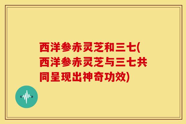 西洋参赤灵芝和三七(西洋参赤灵芝与三七共同呈现出神奇功效)