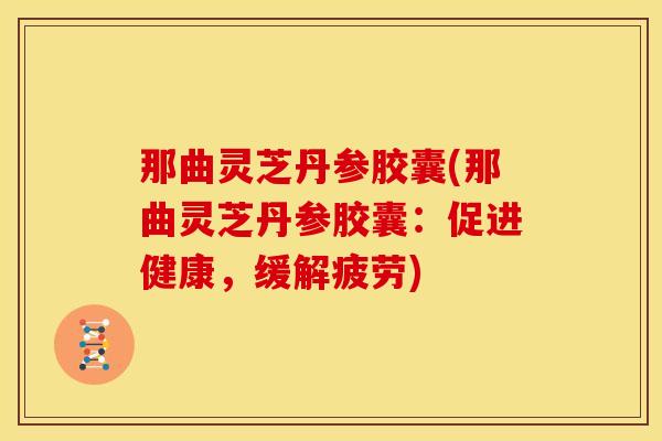 那曲灵芝丹参胶囊(那曲灵芝丹参胶囊：促进健康，缓解疲劳)
