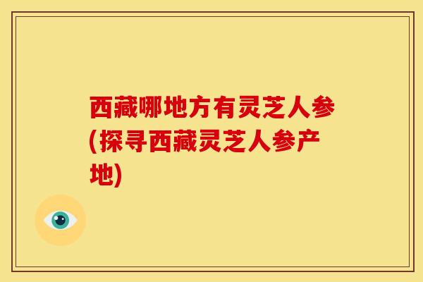 西藏哪地方有灵芝人参(探寻西藏灵芝人参产地)