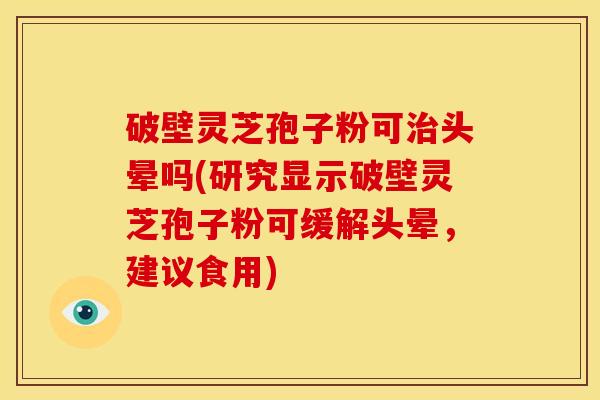 破壁灵芝孢子粉可治头晕吗(研究显示破壁灵芝孢子粉可缓解头晕,建议食用)