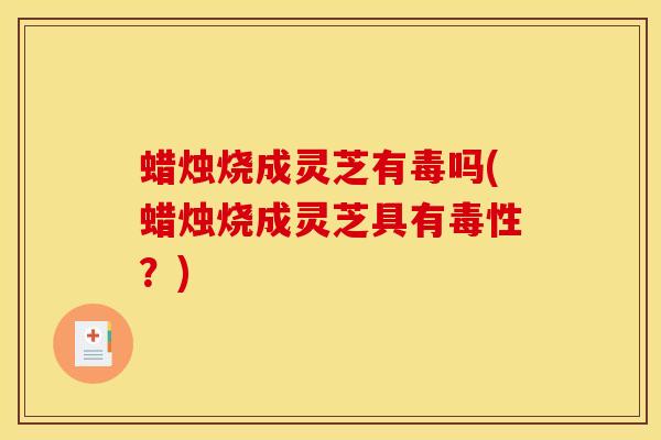 蜡烛烧成灵芝有毒吗(蜡烛烧成灵芝具有毒性?)