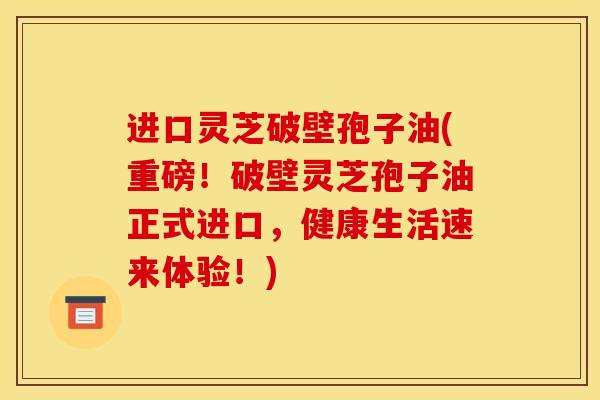 进口灵芝破壁孢子油(重磅!破壁灵芝孢子油正式进口,健康生活速来体验!)