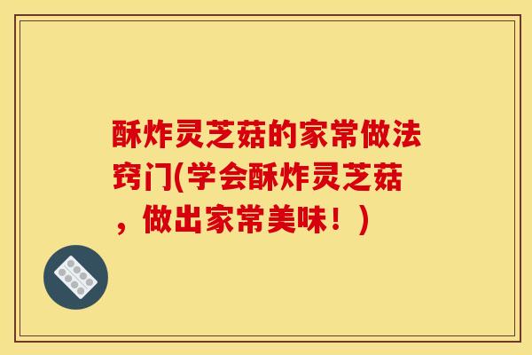 酥炸灵芝菇的家常做法窍门(学会酥炸灵芝菇,做出家常美味!)