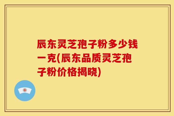 辰东灵芝孢子粉多少钱一克(辰东品质灵芝孢子粉价格揭晓)