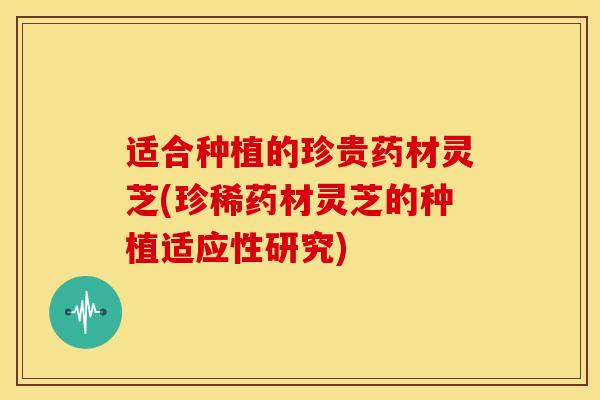 适合种植的珍贵药材灵芝(珍稀药材灵芝的种植适应性研究)