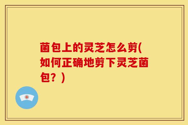 菌包上的灵芝怎么剪(如何正确地剪下灵芝菌包？)