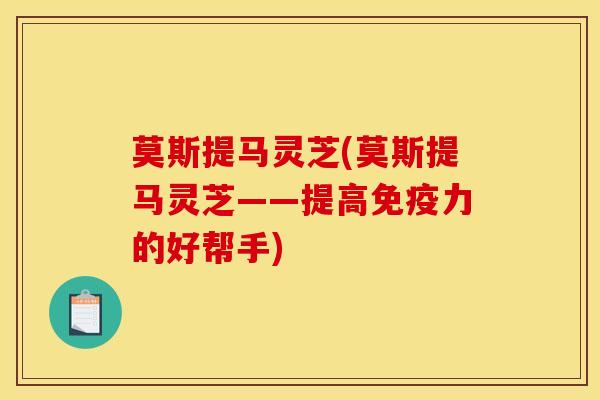 莫斯提马灵芝(莫斯提马灵芝——提高免疫力的好帮手)