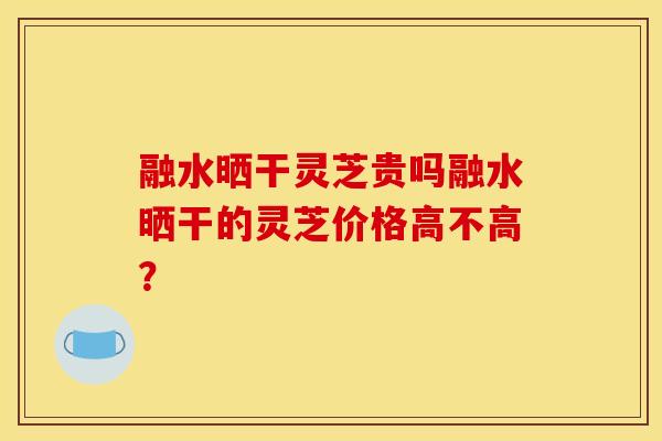 融水晒干灵芝贵吗融水晒干的灵芝价格高不高?