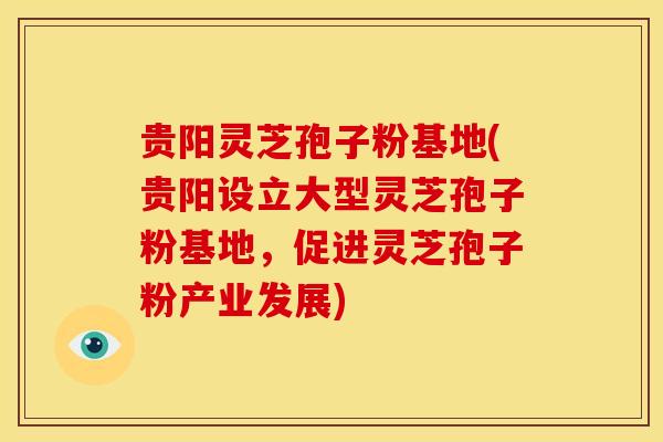 贵阳灵芝孢子粉基地(贵阳设立大型灵芝孢子粉基地，促进灵芝孢子粉产业发展)