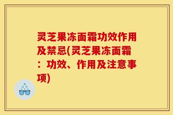 灵芝果冻面霜功效作用及禁忌(灵芝果冻面霜:功效、作用及注意事项)