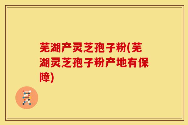 芜湖产灵芝孢子粉(芜湖灵芝孢子粉产地有保障)