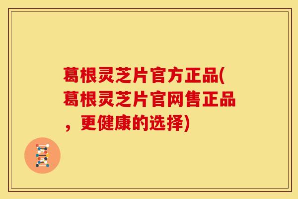 葛根灵芝片官方正品(葛根灵芝片官网售正品，更健康的选择)