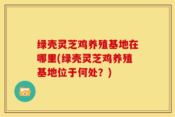 绿壳灵芝鸡养殖基地在哪里(绿壳灵芝鸡养殖基地位于何处？)