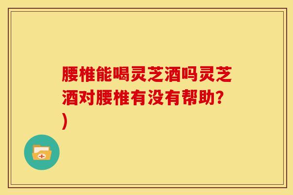 腰椎能喝灵芝酒吗灵芝酒对腰椎有没有帮助?)