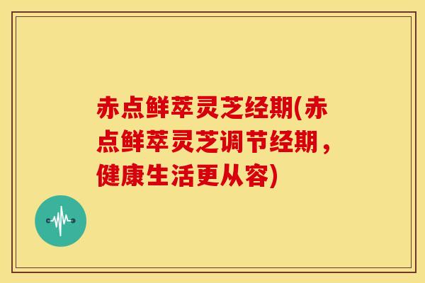 赤点鲜萃灵芝经期(赤点鲜萃灵芝调节经期，健康生活更从容)