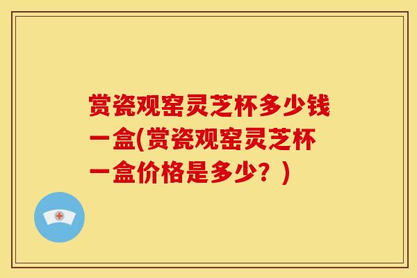 赏瓷观窑灵芝杯多少钱一盒(赏瓷观窑灵芝杯一盒价格是多少?)