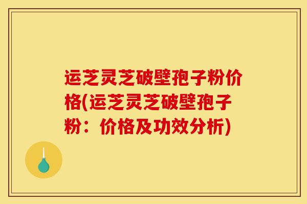 运芝灵芝破壁孢子粉价格(运芝灵芝破壁孢子粉:价格及功效分析)