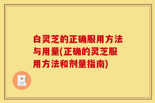 白灵芝的正确服用方法与用量(正确的灵芝服用方法和剂量指南)