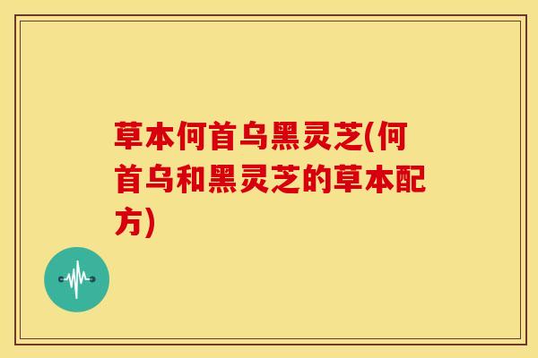 草本何首乌黑灵芝(何首乌和黑灵芝的草本配方)