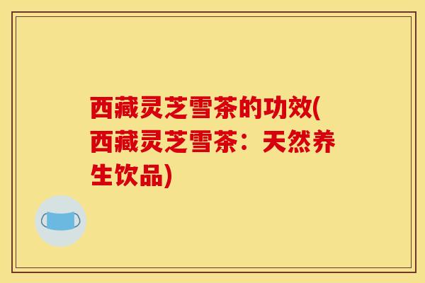 西藏灵芝雪茶的功效(西藏灵芝雪茶：天然养生饮品)