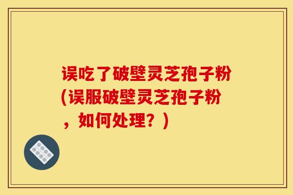 误吃了破壁灵芝孢子粉(误服破壁灵芝孢子粉,如何处理?)